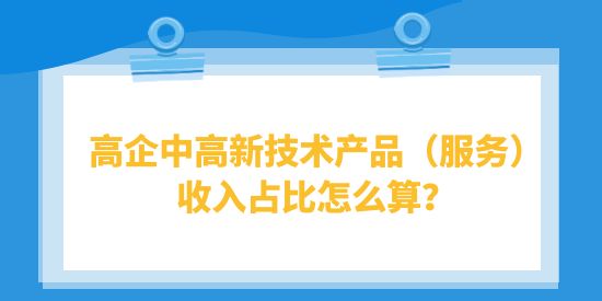 高企中高新技術產(chǎn)品（服務）收入占比怎么算？高品計算注意事項