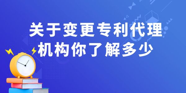 關(guān)于變更專利代理機構(gòu)你了解多少？