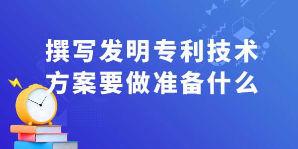 撰寫發(fā)明專利技術(shù)方案，要做什么準備工作？