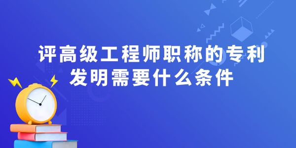 評(píng)高級(jí)工程師職稱(chēng)的專(zhuān)利發(fā)明需要什么條件,